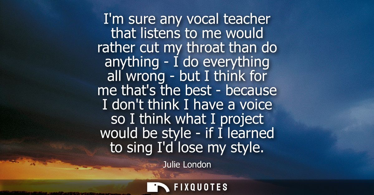 Im sure any vocal teacher that listens to me would rather cut my throat than do anything - I do everything all wrong - b