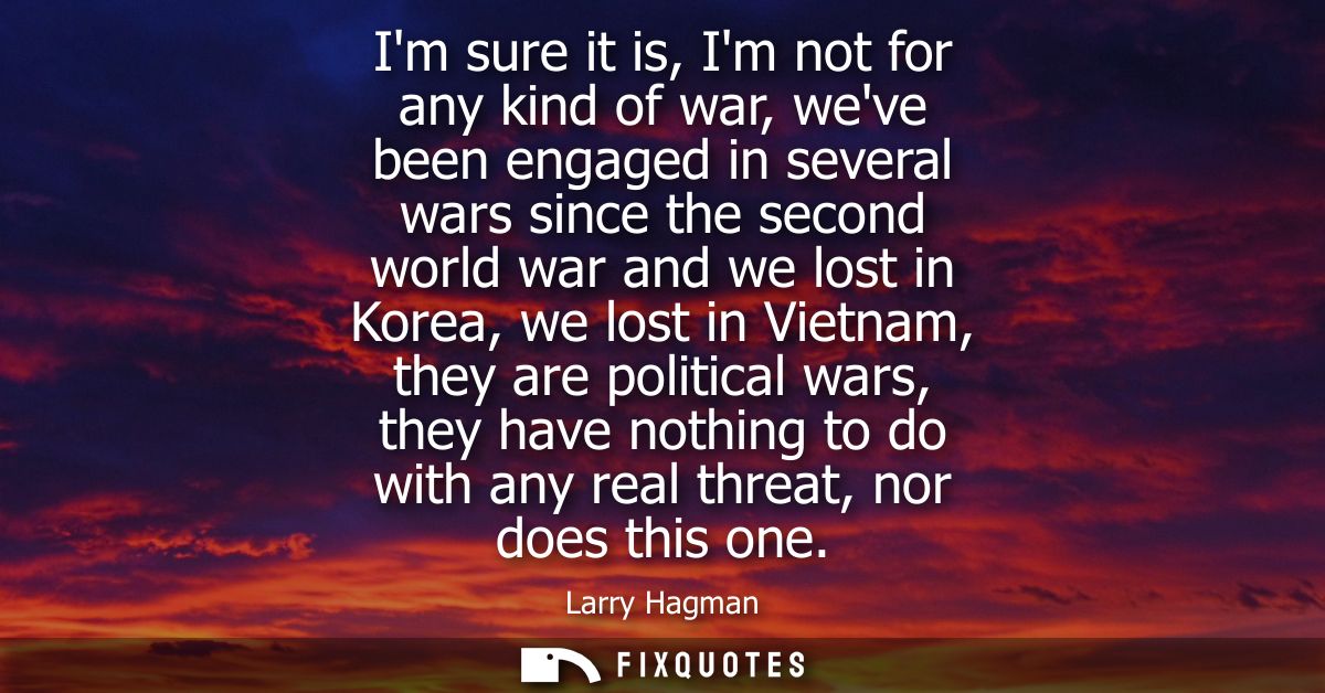 Im sure it is, Im not for any kind of war, weve been engaged in several wars since the second world war and we lost in K