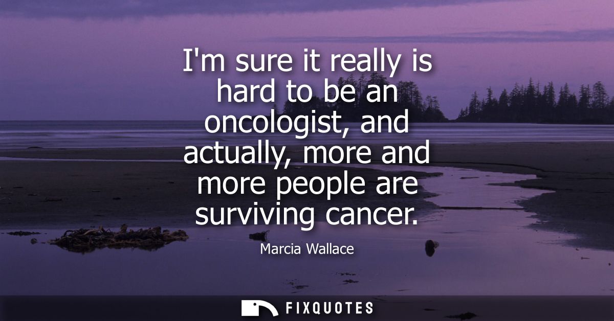 Im sure it really is hard to be an oncologist, and actually, more and more people are surviving cancer