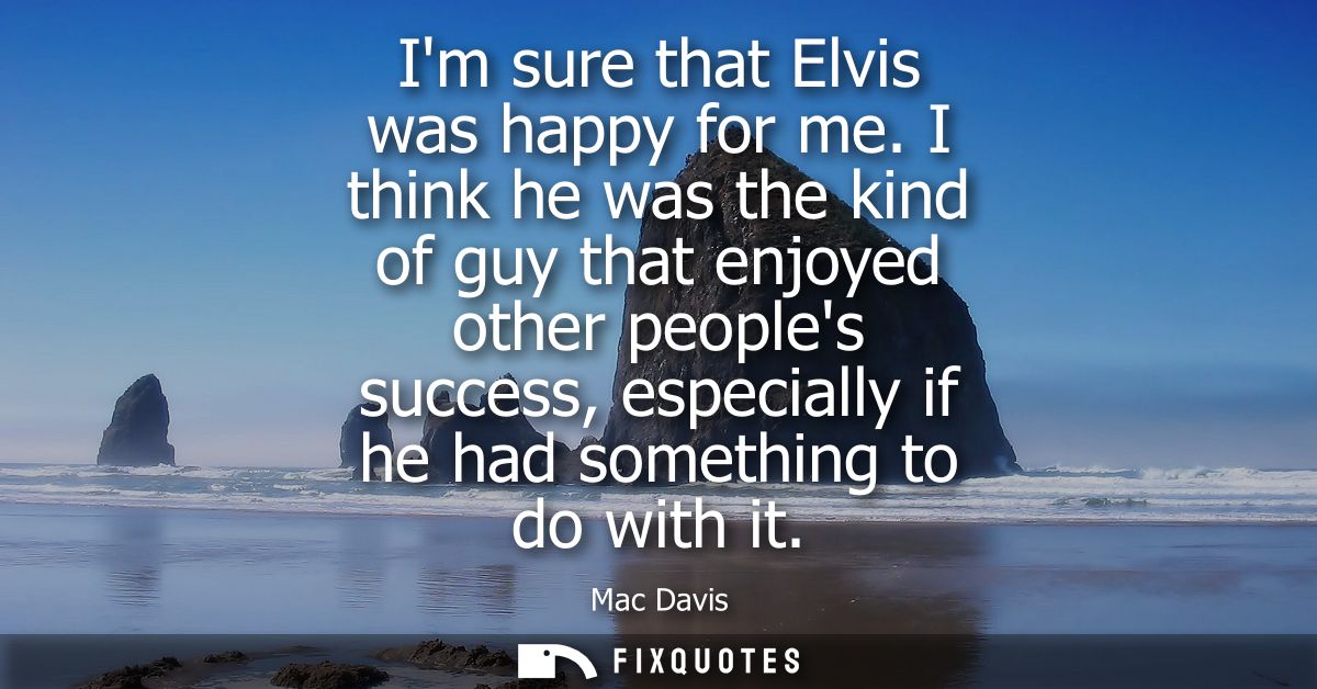 Im sure that Elvis was happy for me. I think he was the kind of guy that enjoyed other peoples success, especially if he