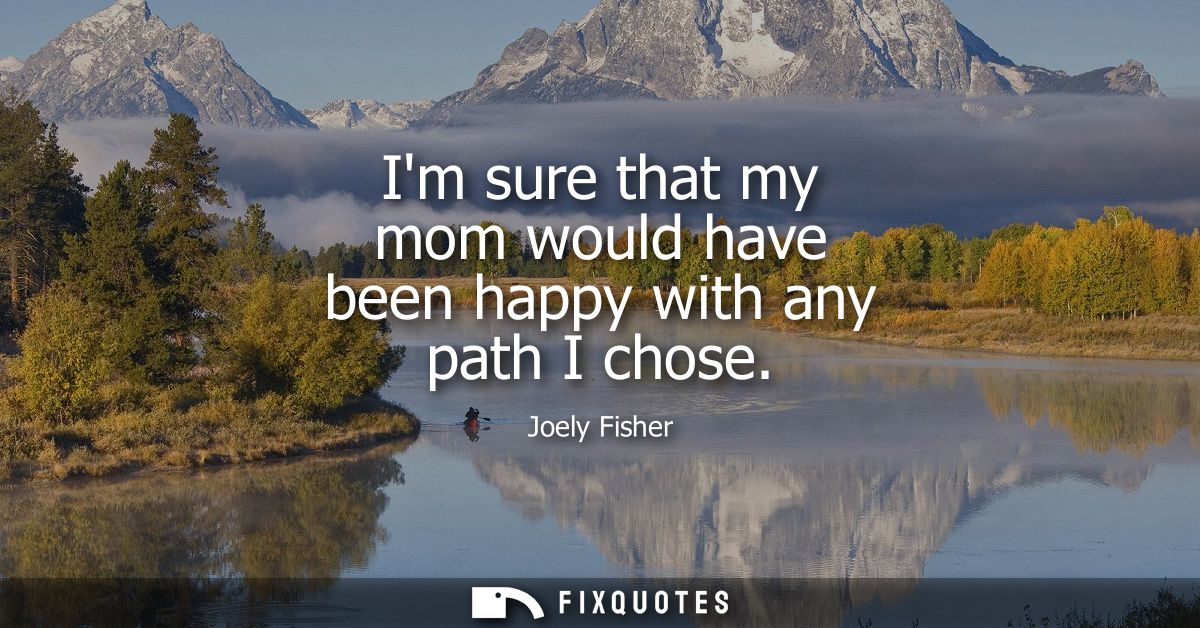 Im sure that my mom would have been happy with any path I chose