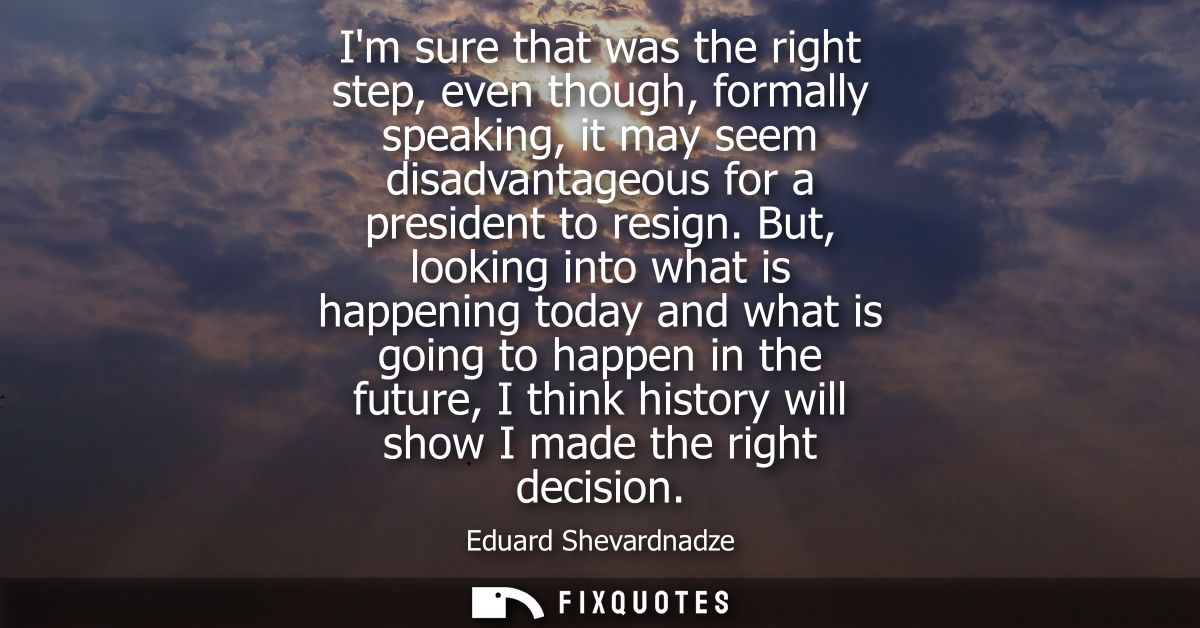Im sure that was the right step, even though, formally speaking, it may seem disadvantageous for a president to resign.