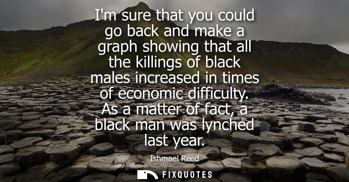Im sure that you could go back and make a graph showing that all the killings of black males increased in times of econo