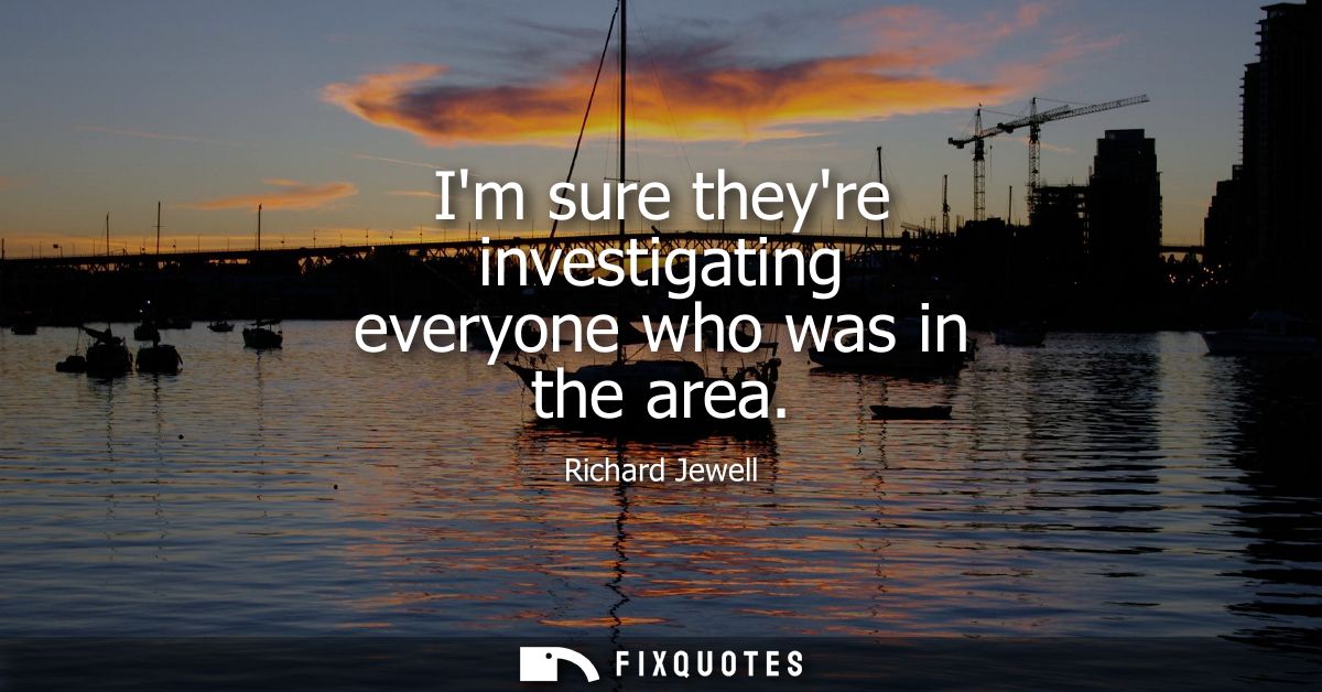 Im sure theyre investigating everyone who was in the area