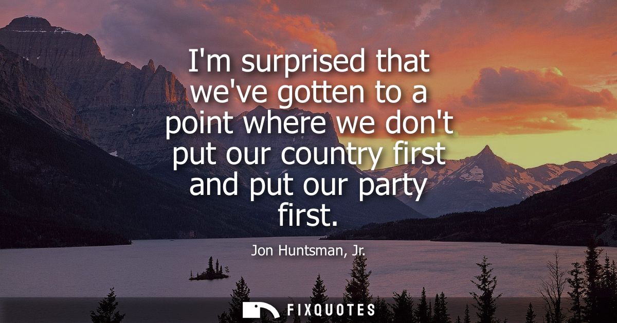 Im surprised that weve gotten to a point where we dont put our country first and put our party first