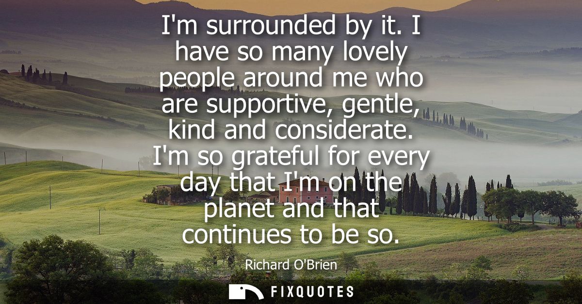 Im surrounded by it. I have so many lovely people around me who are supportive, gentle, kind and considerate.