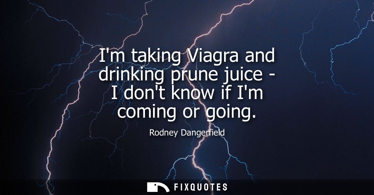 Im taking Viagra and drinking prune juice - I dont know if Im coming or going