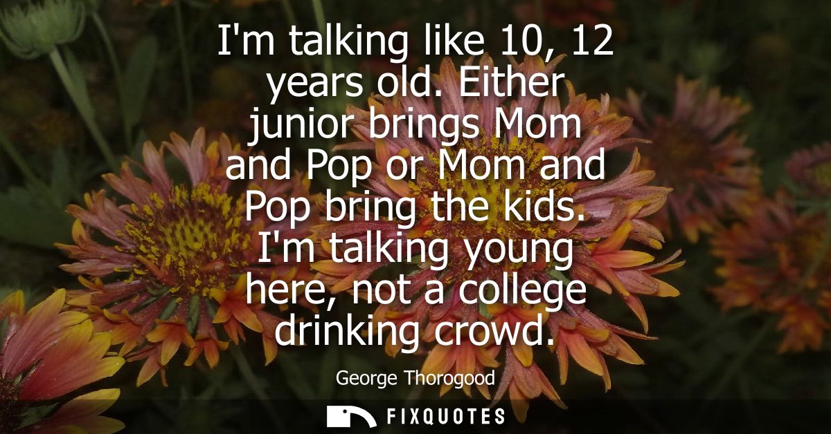 Im talking like 10, 12 years old. Either junior brings Mom and Pop or Mom and Pop bring the kids. Im talking young here,