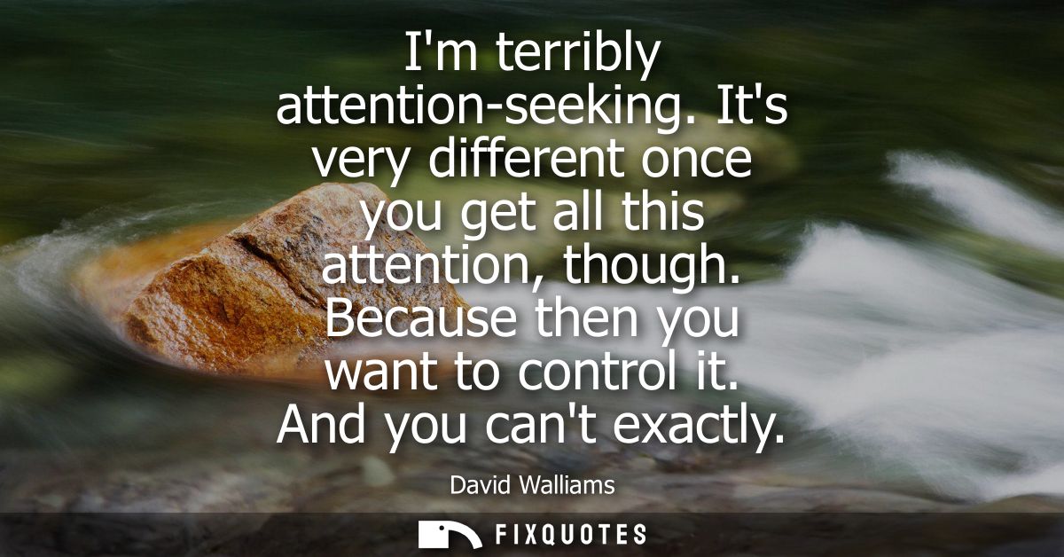Im terribly attention-seeking. Its very different once you get all this attention, though. Because then you want to cont