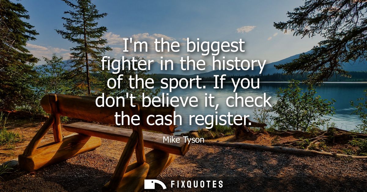 Im the biggest fighter in the history of the sport. If you dont believe it, check the cash register