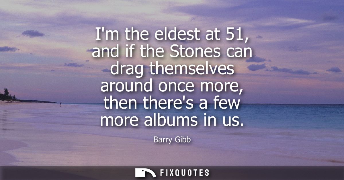Im the eldest at 51, and if the Stones can drag themselves around once more, then theres a few more albums in us