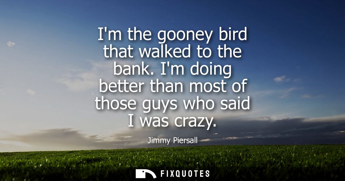 Im the gooney bird that walked to the bank. Im doing better than most of those guys who said I was crazy