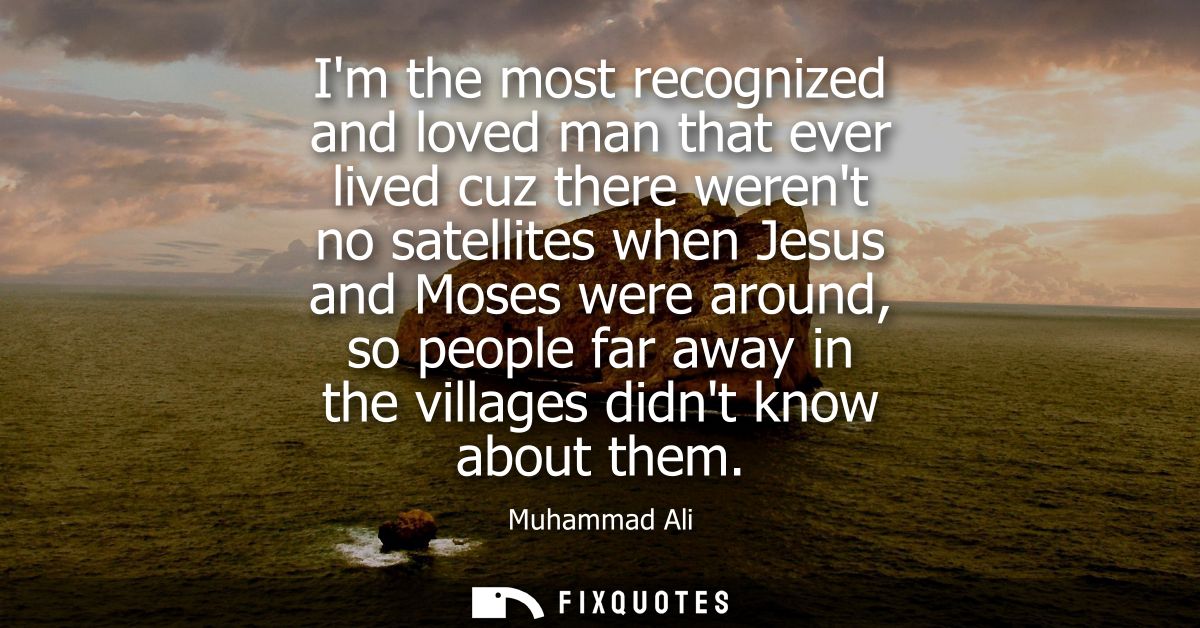 Im the most recognized and loved man that ever lived cuz there werent no satellites when Jesus and Moses were around, so