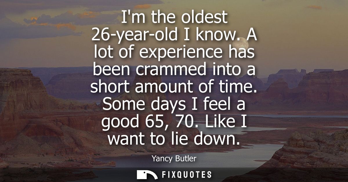 Im the oldest 26-year-old I know. A lot of experience has been crammed into a short amount of time. Some days I feel a g