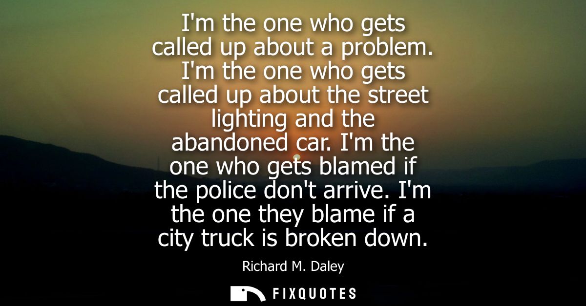 Im the one who gets called up about a problem. Im the one who gets called up about the street lighting and the abandoned