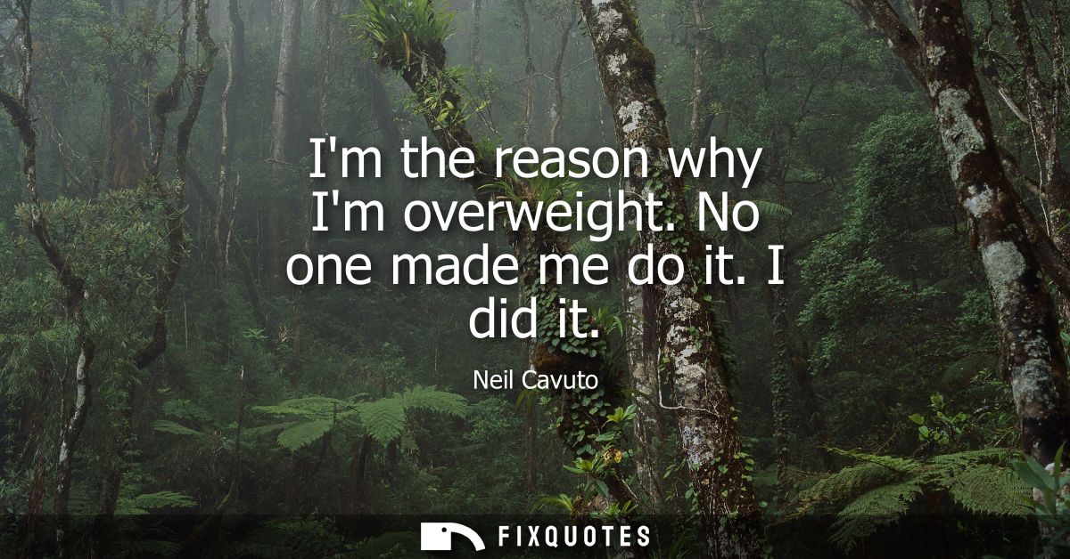 Im the reason why Im overweight. No one made me do it. I did it