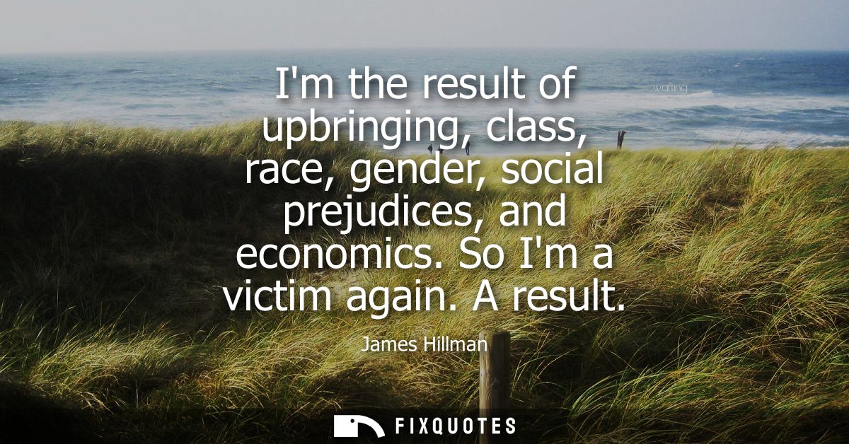 Im the result of upbringing, class, race, gender, social prejudices, and economics. So Im a victim again. A result