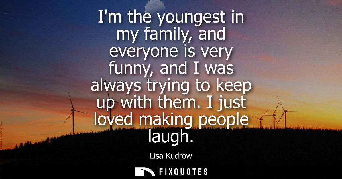 Im the youngest in my family, and everyone is very funny, and I was always trying to keep up with them. I just loved mak