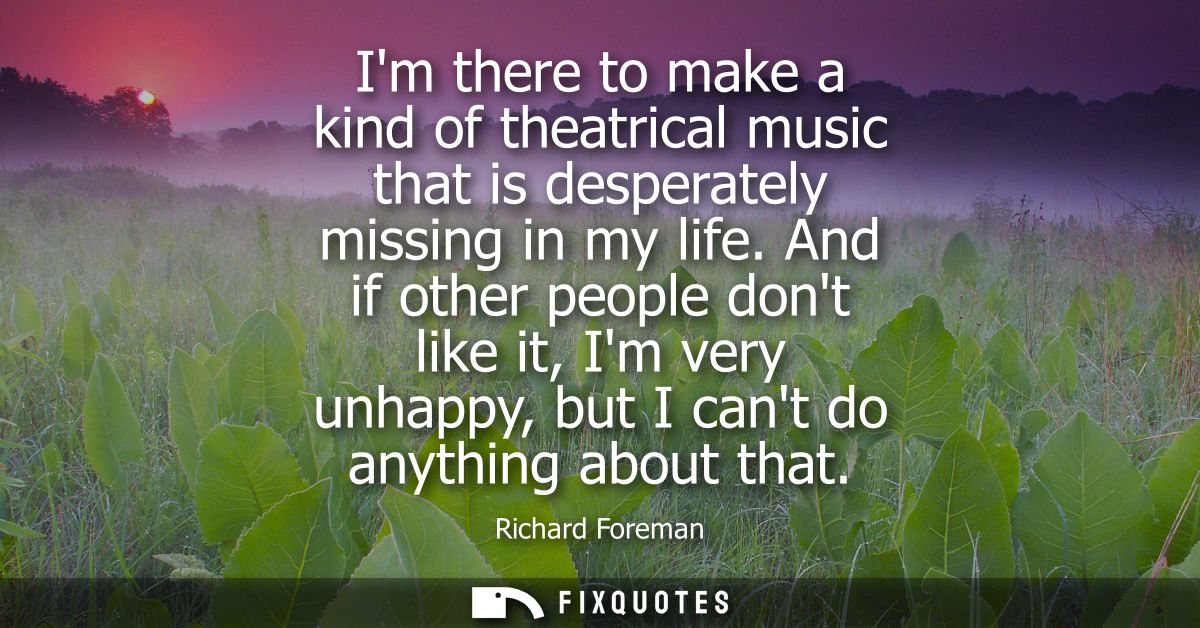 Im there to make a kind of theatrical music that is desperately missing in my life. And if other people dont like it, Im