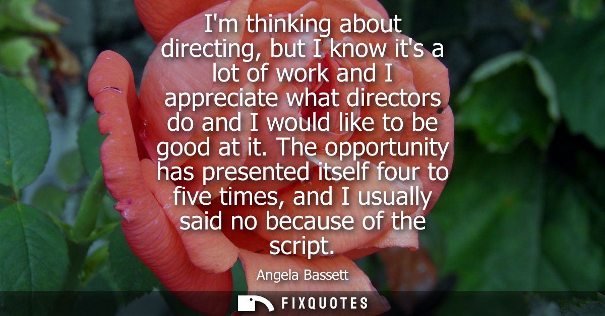 Im thinking about directing, but I know its a lot of work and I appreciate what directors do and I would like to be good