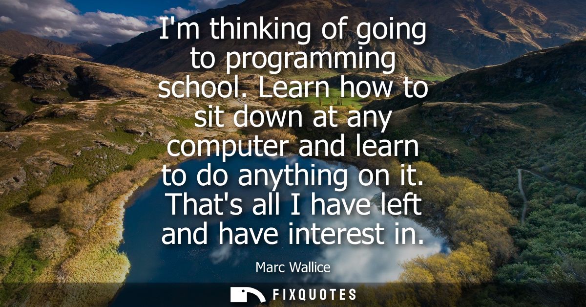Im thinking of going to programming school. Learn how to sit down at any computer and learn to do anything on it. Thats 