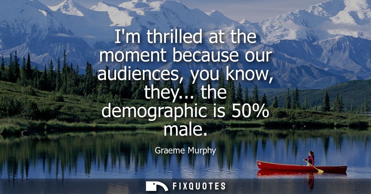 Im thrilled at the moment because our audiences, you know, they... the demographic is 50% male