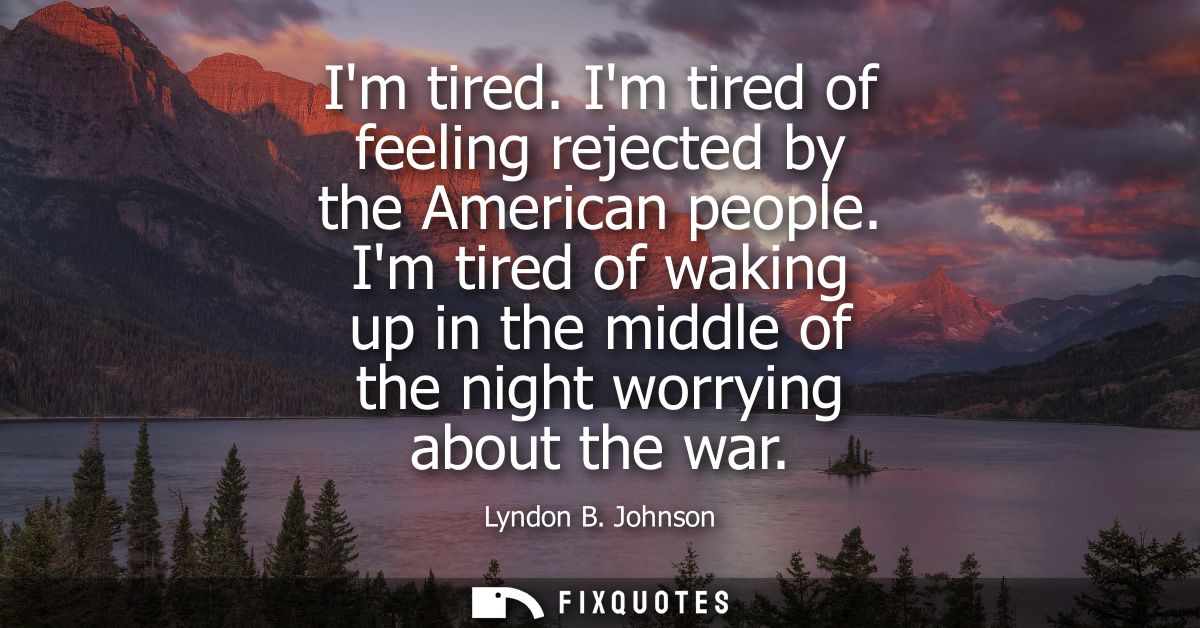 Im tired. Im tired of feeling rejected by the American people. Im tired of waking up in the middle of the night worrying