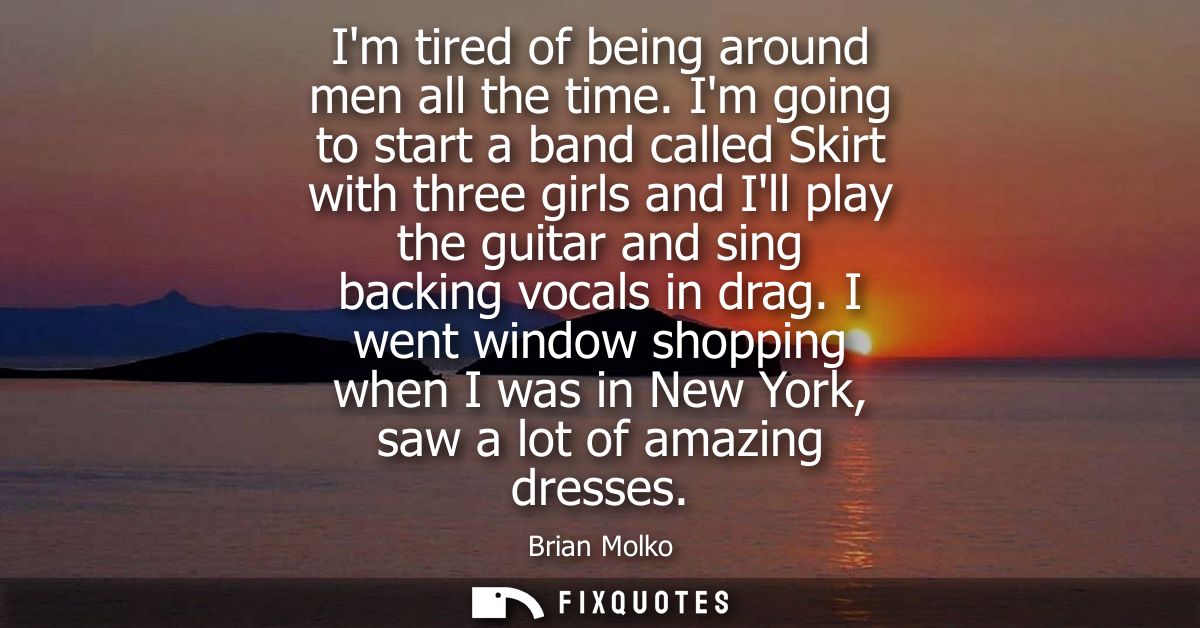 Im tired of being around men all the time. Im going to start a band called Skirt with three girls and Ill play the guita