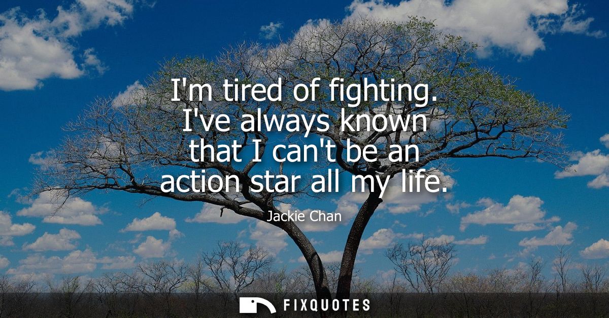 Im tired of fighting. Ive always known that I cant be an action star all my life