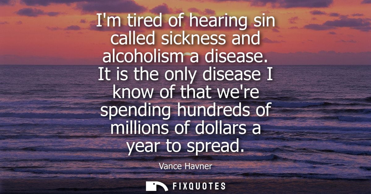 Im tired of hearing sin called sickness and alcoholism a disease. It is the only disease I know of that were spending hu