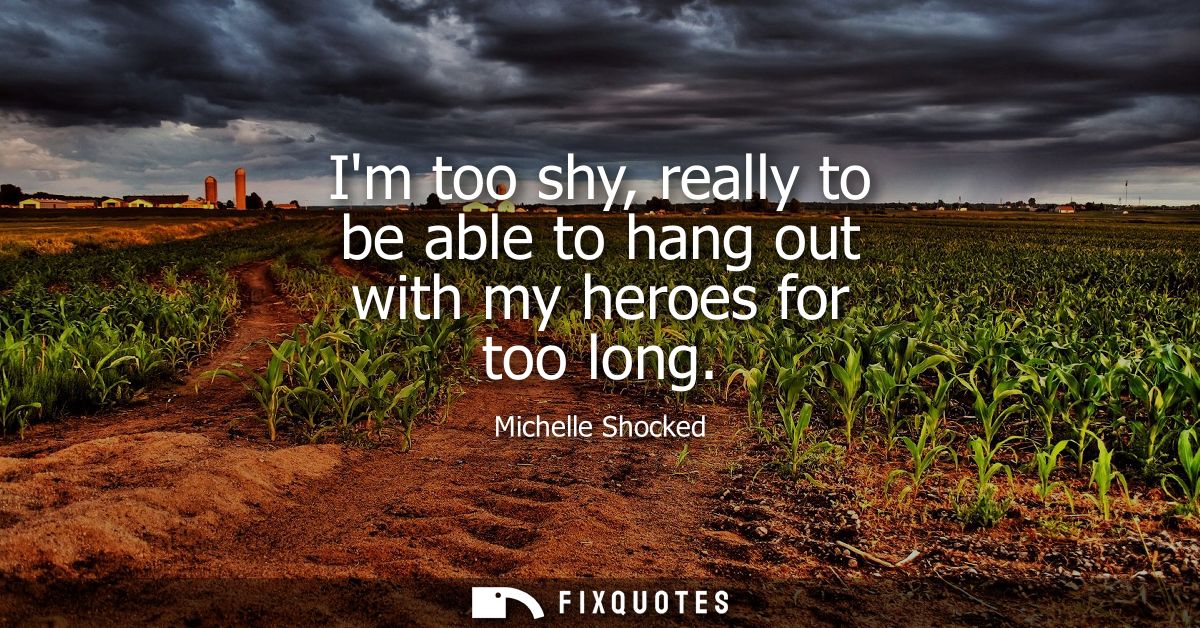 Im too shy, really to be able to hang out with my heroes for too long