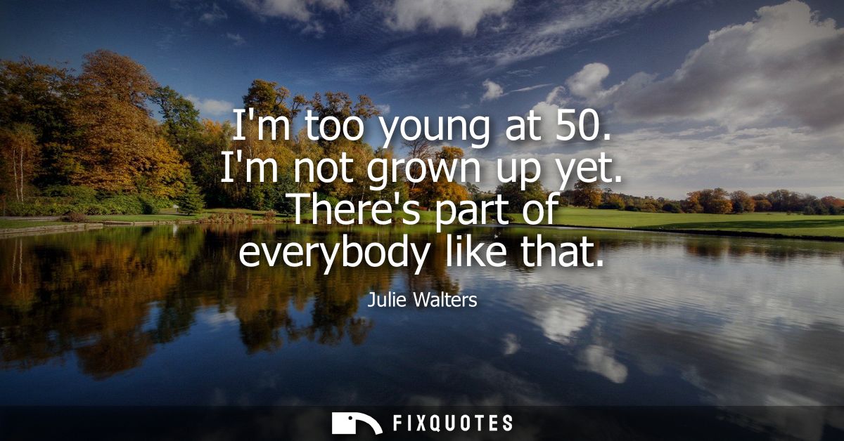 Im too young at 50. Im not grown up yet. Theres part of everybody like that