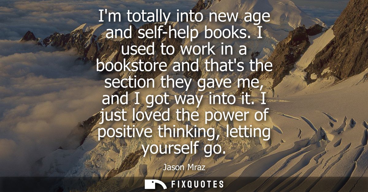 Im totally into new age and self-help books. I used to work in a bookstore and thats the section they gave me, and I got