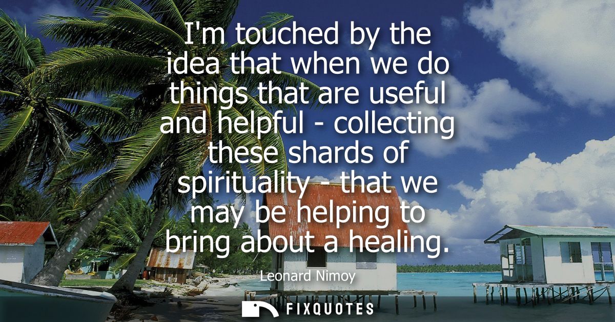 Im touched by the idea that when we do things that are useful and helpful - collecting these shards of spirituality - th