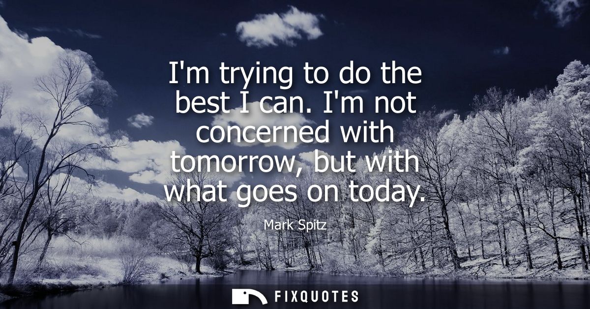 Im trying to do the best I can. Im not concerned with tomorrow, but with what goes on today