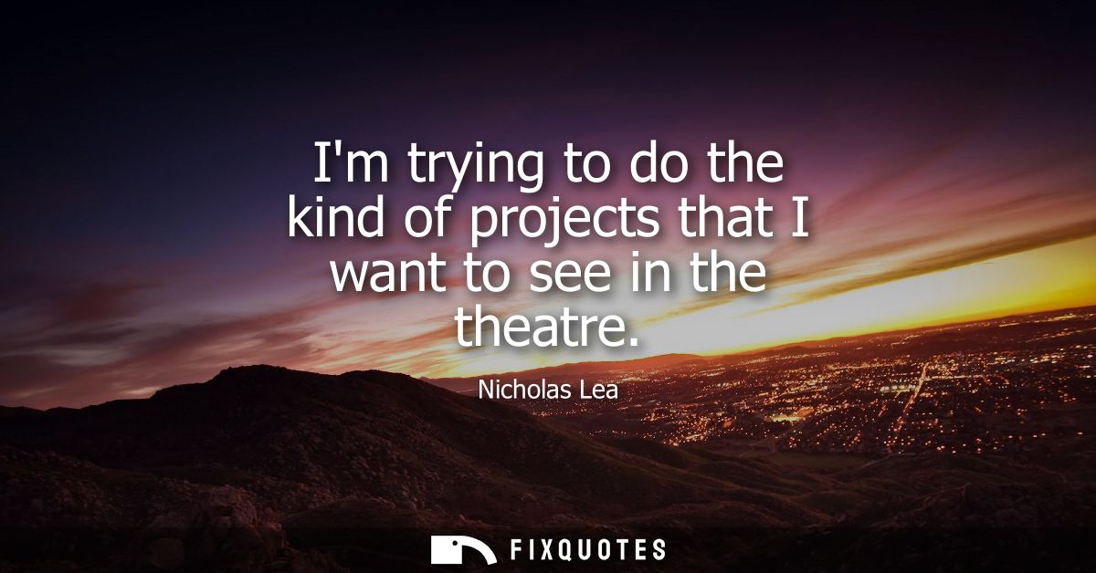 Im trying to do the kind of projects that I want to see in the theatre