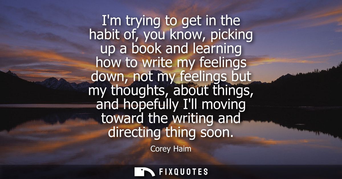 Im trying to get in the habit of, you know, picking up a book and learning how to write my feelings down, not my feeling