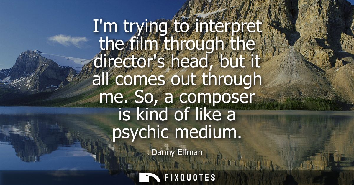 Im trying to interpret the film through the directors head, but it all comes out through me. So, a composer is kind of l