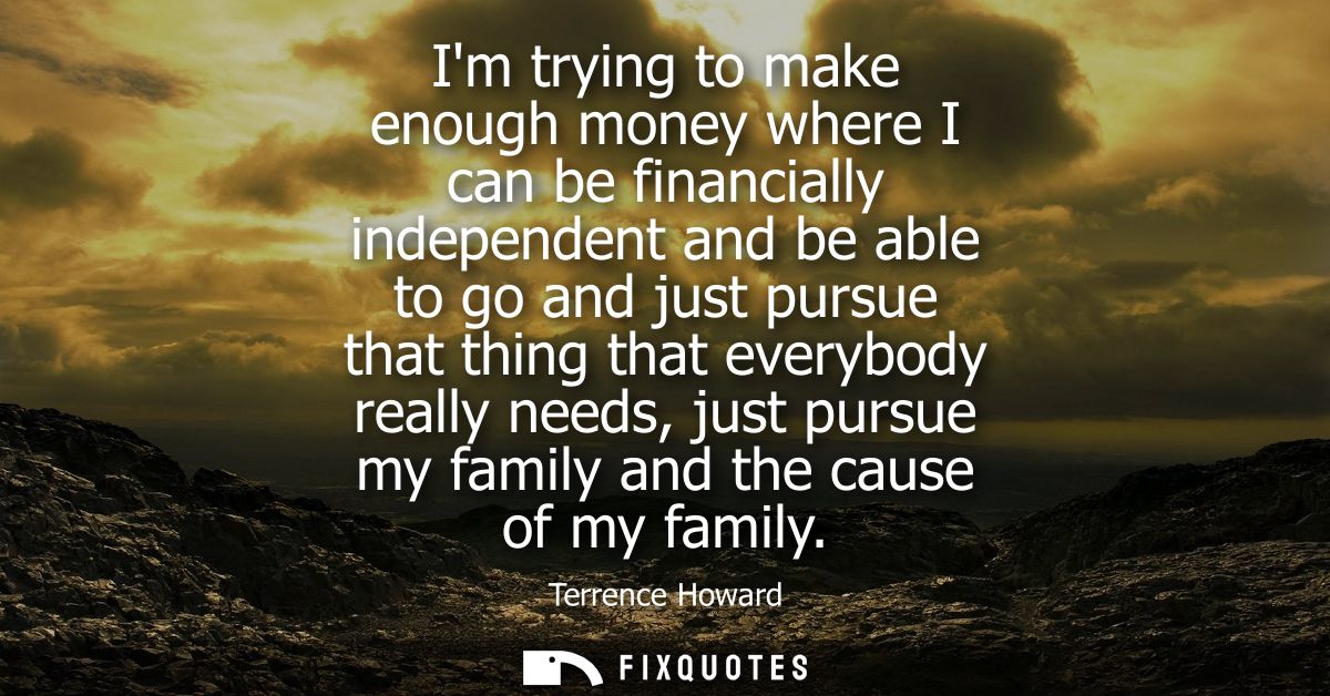 Im trying to make enough money where I can be financially independent and be able to go and just pursue that thing that 