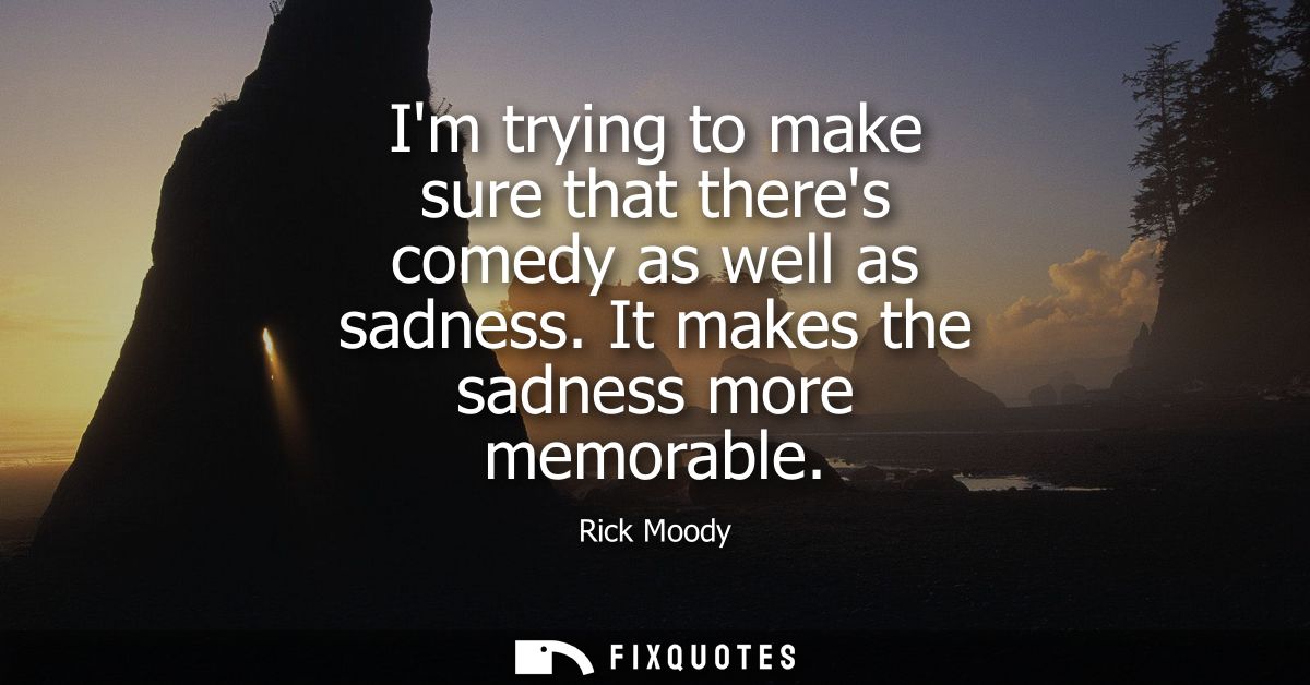 Im trying to make sure that theres comedy as well as sadness. It makes the sadness more memorable