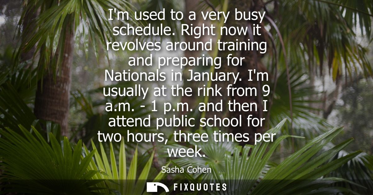 Im used to a very busy schedule. Right now it revolves around training and preparing for Nationals in January. Im usuall