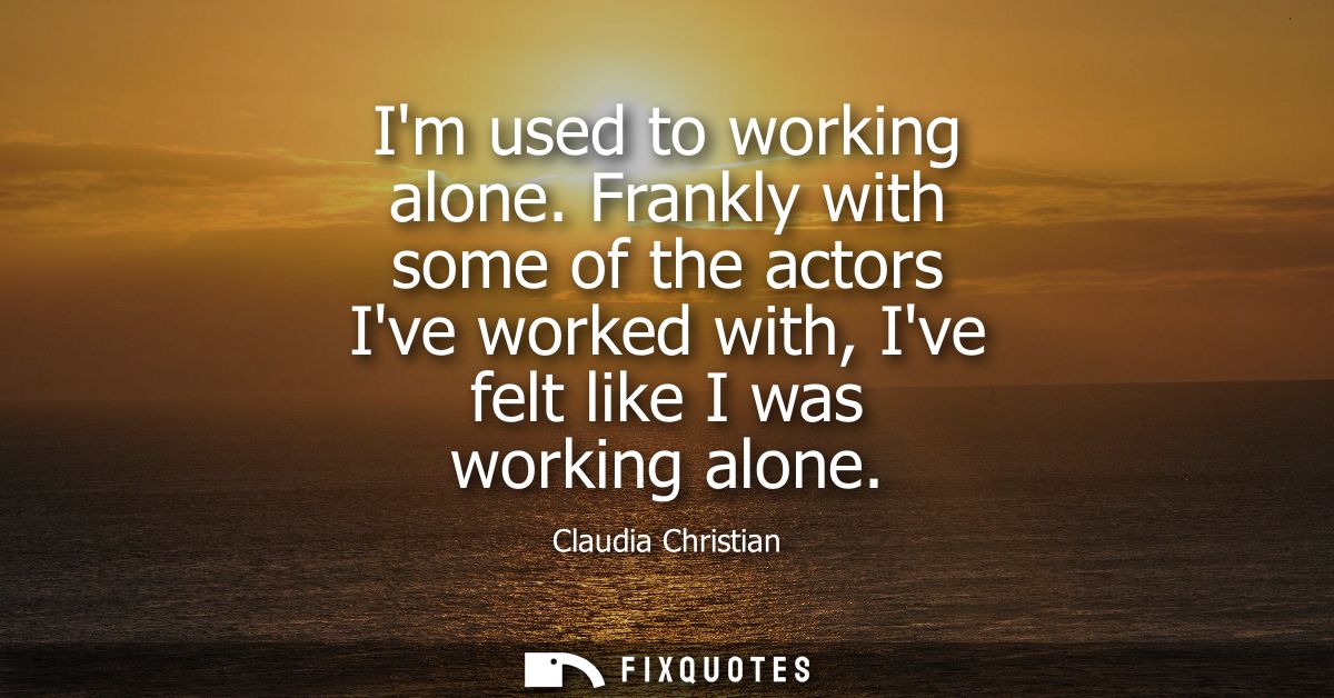 Im used to working alone. Frankly with some of the actors Ive worked with, Ive felt like I was working alone