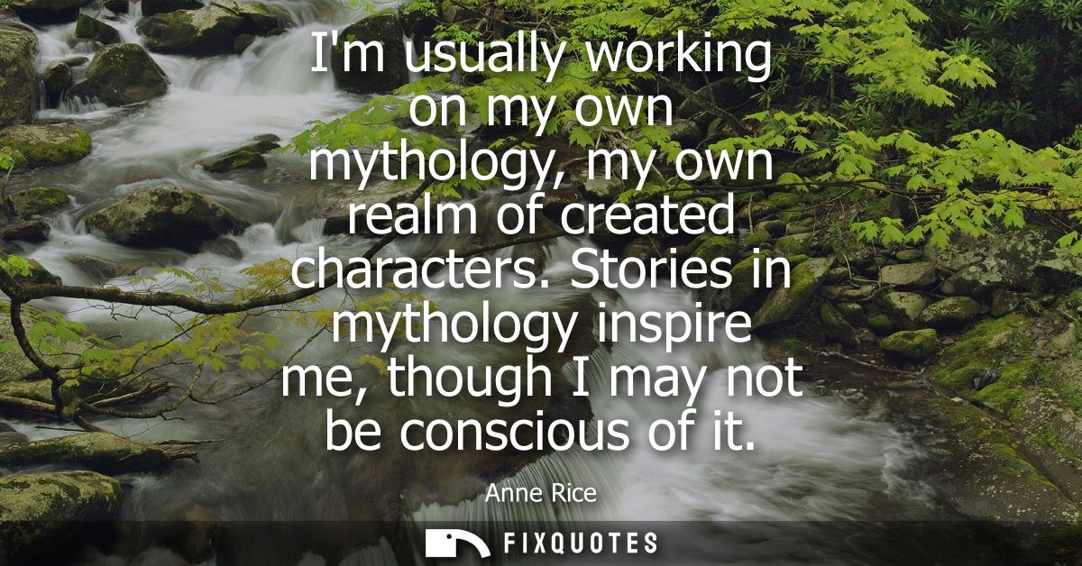 Im usually working on my own mythology, my own realm of created characters. Stories in mythology inspire me, though I ma