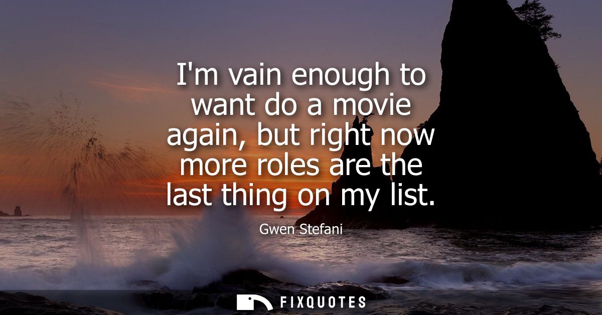Im vain enough to want do a movie again, but right now more roles are the last thing on my list