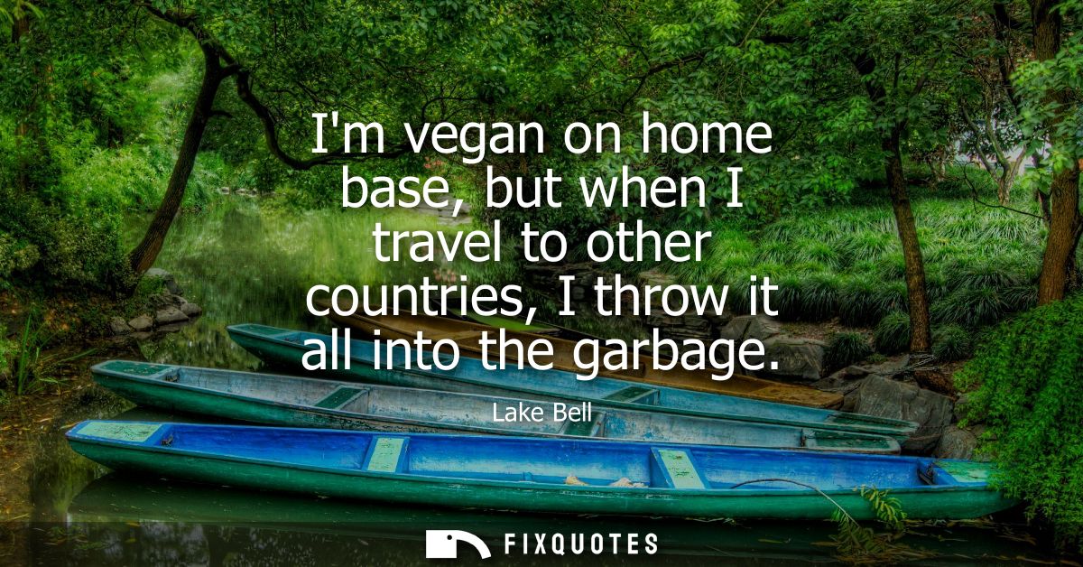 Im vegan on home base, but when I travel to other countries, I throw it all into the garbage
