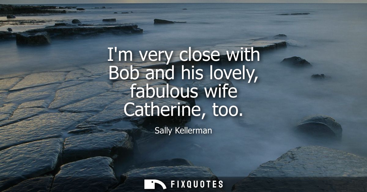 Im very close with Bob and his lovely, fabulous wife Catherine, too