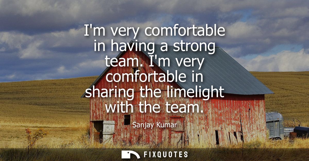 Im very comfortable in having a strong team. Im very comfortable in sharing the limelight with the team