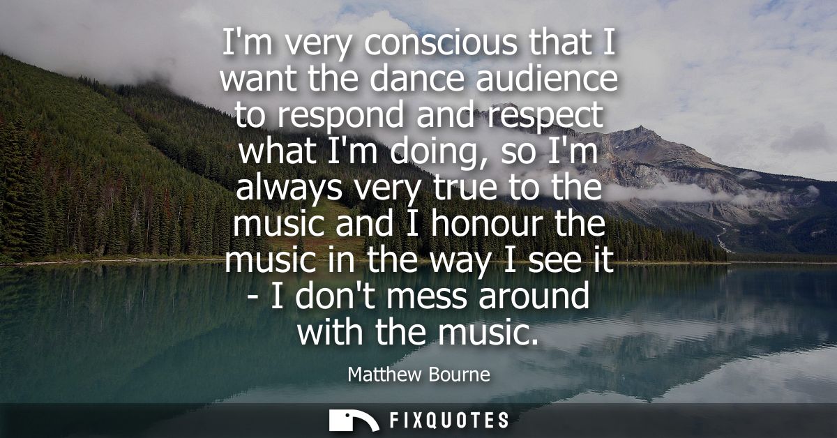 Im very conscious that I want the dance audience to respond and respect what Im doing, so Im always very true to the mus
