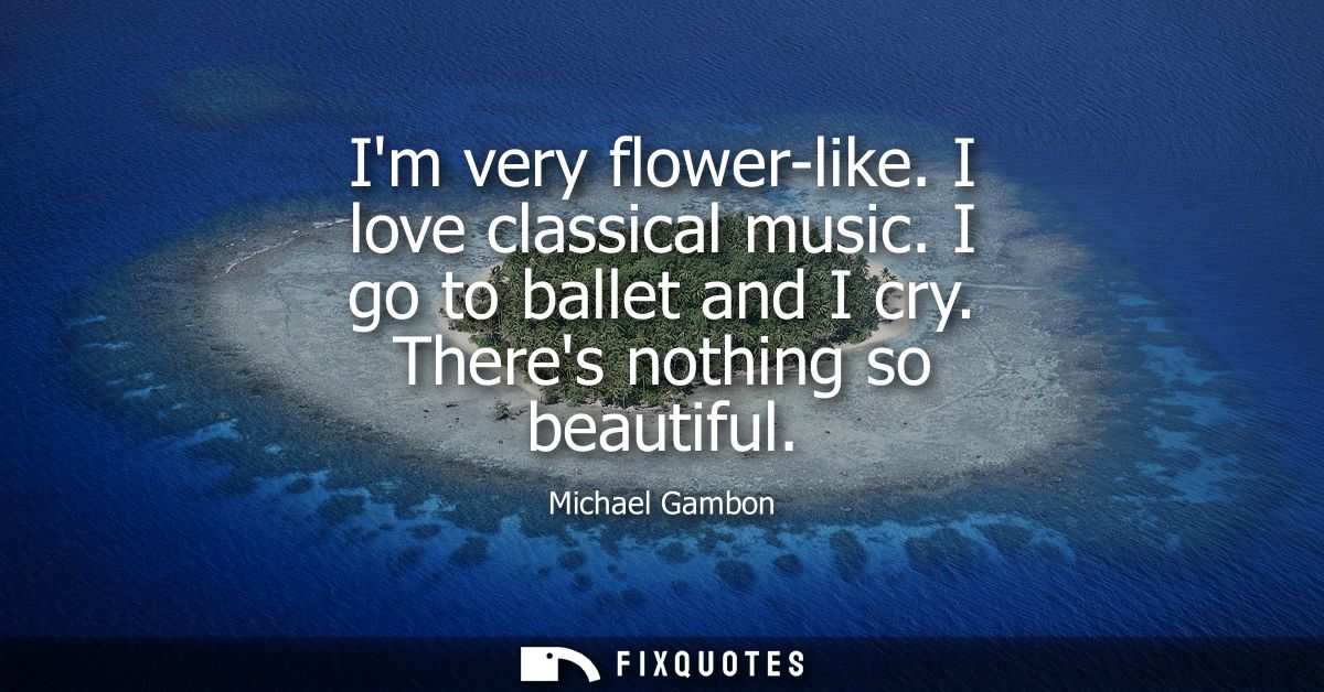 Im very flower-like. I love classical music. I go to ballet and I cry. Theres nothing so beautiful