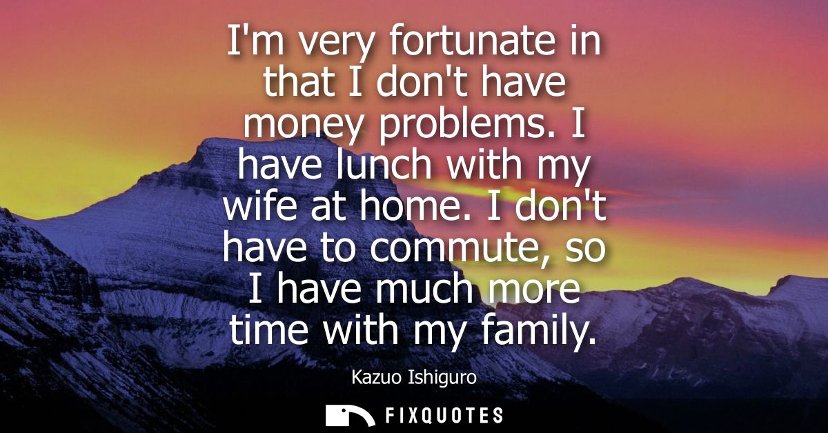 Im very fortunate in that I dont have money problems. I have lunch with my wife at home. I dont have to commute, so I ha